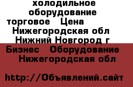 холодильное оборудование  торговое › Цена ­ 11 000 - Нижегородская обл., Нижний Новгород г. Бизнес » Оборудование   . Нижегородская обл.